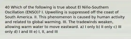 40 Which of the following is true about El Niño-Southern Oscillation (ENSO)? I. Upwelling is suppressed off the coast of South America. II. This phenomenon is caused by human activity and related to global warming. III. The tradewinds weaken, allowing warm water to move eastward. a) I only b) II only c) III only d) I and III e) I, II, and III