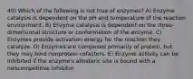 40) Which of the following is not true of enzymes? A) Enzyme catalysis is dependent on the pH and temperature of the reaction environment. B) Enzyme catalysis is dependent on the three-dimensional structure or conformation of the enzyme. C) Enzymes provide activation energy for the reaction they catalyze. D) Enzymes are composed primarily of protein, but they may bind nonprotein cofactors. E) Enzyme activity can be inhibited if the enzyme's allosteric site is bound with a noncompetitive inhibitor