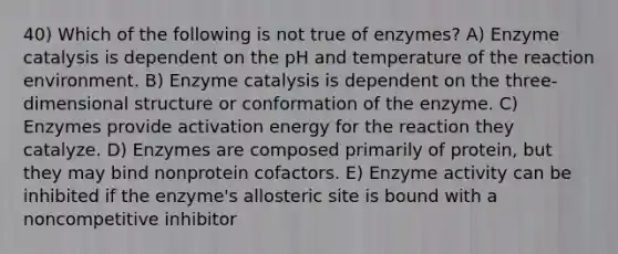 40) Which of the following is not true of enzymes? A) Enzyme catalysis is dependent on the pH and temperature of the reaction environment. B) Enzyme catalysis is dependent on the three-dimensional structure or conformation of the enzyme. C) Enzymes provide activation energy for the reaction they catalyze. D) Enzymes are composed primarily of protein, but they may bind nonprotein cofactors. E) Enzyme activity can be inhibited if the enzyme's allosteric site is bound with a noncompetitive inhibitor