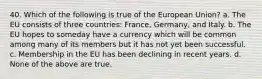 40. Which of the following is true of the European Union? a. The EU consists of three countries: France, Germany, and Italy. b. The EU hopes to someday have a currency which will be common among many of its members but it has not yet been successful. c. Membership in the EU has been declining in recent years. d. None of the above are true.