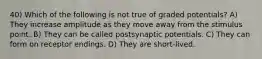 40) Which of the following is not true of graded potentials? A) They increase amplitude as they move away from the stimulus point. B) They can be called postsynaptic potentials. C) They can form on receptor endings. D) They are short-lived.