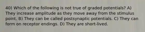 40) Which of the following is not true of graded potentials? A) They increase amplitude as they move away from the stimulus point. B) They can be called postsynaptic potentials. C) They can form on receptor endings. D) They are short-lived.