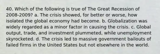 40. Which of the following is true of The Great Recession of 2008-2009? a. The crisis showed, for better or worse, how isolated the global economy had become. b. Globalization was widely regarded as a minor factor in causing the crisis. c. Global output, trade, and investment plummeted, while unemployment skyrocketed. d. The crisis led to massive government bailouts of failed firms in the United States but not elsewhere in the world.