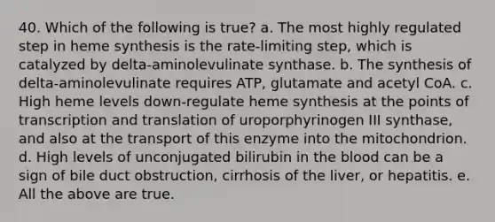 40. Which of the following is true? a. The most highly regulated step in heme synthesis is the rate-limiting step, which is catalyzed by delta-aminolevulinate synthase. b. The synthesis of delta-aminolevulinate requires ATP, glutamate and acetyl CoA. c. High heme levels down-regulate heme synthesis at the points of transcription and translation of uroporphyrinogen III synthase, and also at the transport of this enzyme into the mitochondrion. d. High levels of unconjugated bilirubin in the blood can be a sign of bile duct obstruction, cirrhosis of the liver, or hepatitis. e. All the above are true.