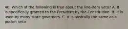 40. Which of the following is true about the line-item veto? A. It is specifically granted to the President by the Constitution. B. It is used by many state governors. C. It is basically the same as a pocket veto