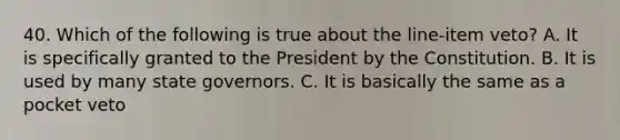 40. Which of the following is true about the line-item veto? A. It is specifically granted to the President by the Constitution. B. It is used by many state governors. C. It is basically the same as a pocket veto