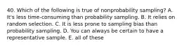 40. Which of the following is true of nonprobability sampling? A. It's less time-consuming than probability sampling. B. It relies on random selection. C. It is less prone to sampling bias than probability sampling. D. You can always be certain to have a representative sample. E. all of these