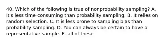 40. Which of the following is true of nonprobability sampling? A. It's less time-consuming than probability sampling. B. It relies on random selection. C. It is less prone to sampling bias than probability sampling. D. You can always be certain to have a representative sample. E. all of these