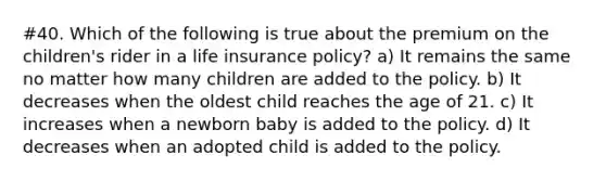 #40. Which of the following is true about the premium on the children's rider in a life insurance policy? a) It remains the same no matter how many children are added to the policy. b) It decreases when the oldest child reaches the age of 21. c) It increases when a newborn baby is added to the policy. d) It decreases when an adopted child is added to the policy.