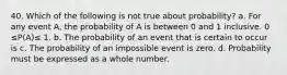 40. Which of the following is not true about probability? a. For any event A, the probability of A is between 0 and 1 inclusive. 0 ≤P(A)≤ 1. b. The probability of an event that is certain to occur is c. The probability of an impossible event is zero. d. Probability must be expressed as a whole number.