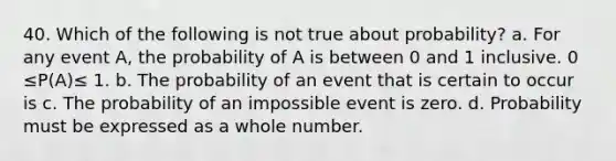 40. Which of the following is not true about probability? a. For any event A, the probability of A is between 0 and 1 inclusive. 0 ≤P(A)≤ 1. b. The probability of an event that is certain to occur is c. The probability of an impossible event is zero. d. Probability must be expressed as a whole number.