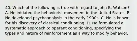 40. Which of the following is true with regard to John B. Watson? A. He initiated the behaviorist movement in the United States. B. He developed psychoanalysis in the early 1900s. C. He is known for his discovery of classical conditioning. D. He formulated a systematic approach to operant conditioning, specifying the types and nature of reinforcement as a way to modify behavior.