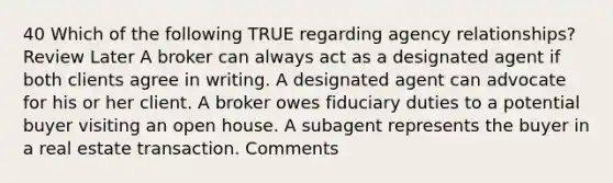 40 Which of the following TRUE regarding agency relationships? Review Later A broker can always act as a designated agent if both clients agree in writing. A designated agent can advocate for his or her client. A broker owes fiduciary duties to a potential buyer visiting an open house. A subagent represents the buyer in a real estate transaction. Comments