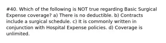 #40. Which of the following is NOT true regarding Basic Surgical Expense coverage? a) There is no deductible. b) Contracts include a surgical schedule. c) It is commonly written in conjunction with Hospital Expense policies. d) Coverage is unlimited.