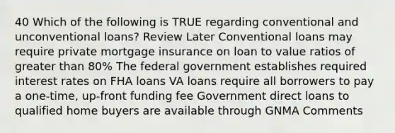 40 Which of the following is TRUE regarding conventional and unconventional loans? Review Later Conventional loans may require private mortgage insurance on loan to value ratios of greater than 80% The federal government establishes required interest rates on FHA loans VA loans require all borrowers to pay a one-time, up-front funding fee Government direct loans to qualified home buyers are available through GNMA Comments