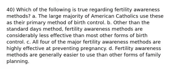 40) Which of the following is true regarding fertility awareness methods? a. The large majority of American Catholics use these as their primary method of birth control. b. Other than the standard days method, fertility awareness methods are considerably less effective than most other forms of birth control. c. All four of the major fertility awareness methods are highly effective at preventing pregnancy. d. Fertility awareness methods are generally easier to use than other forms of family planning.