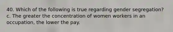 40. Which of the following is true regarding gender segregation? c. The greater the concentration of women workers in an occupation, the lower the pay.