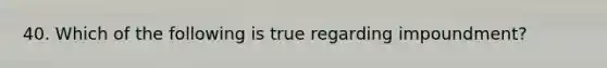 40. Which of the following is true regarding impoundment?
