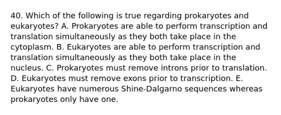 40. Which of the following is true regarding prokaryotes and eukaryotes? A. Prokaryotes are able to perform transcription and translation simultaneously as they both take place in the cytoplasm. B. Eukaryotes are able to perform transcription and translation simultaneously as they both take place in the nucleus. C. Prokaryotes must remove introns prior to translation. D. Eukaryotes must remove exons prior to transcription. E. Eukaryotes have numerous Shine-Dalgarno sequences whereas prokaryotes only have one.