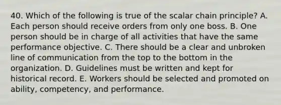 40. Which of the following is true of the scalar chain principle? A. Each person should receive orders from only one boss. B. One person should be in charge of all activities that have the same performance objective. C. There should be a clear and unbroken line of communication from the top to the bottom in the organization. D. Guidelines must be written and kept for historical record. E. Workers should be selected and promoted on ability, competency, and performance.