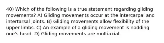 40) Which of the following is a true statement regarding gliding movements? A) Gliding movements occur at the intercarpal and intertarsal joints. B) Gliding movements allow flexibility of the upper limbs. C) An example of a gliding movement is nodding one's head. D) Gliding movements are multiaxial.