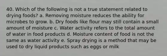 40. Which of the following is not a true statement related to drying foods? a. Removing moisture reduces the ability for microbes to grow. b. Dry foods like flour may still contain a small amount of moisture c. Water activity refers to the total amount of water in food products d. Moisture content of food is not the same as water activity e. Spray drying is a method that may be used to dry liquid products such as eggs or milk