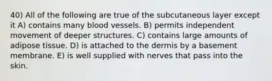 40) All of the following are true of the subcutaneous layer except it A) contains many blood vessels. B) permits independent movement of deeper structures. C) contains large amounts of adipose tissue. D) is attached to the dermis by a basement membrane. E) is well supplied with nerves that pass into the skin.