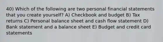 40) Which of the following are two personal financial statements that you create yourself? A) Checkbook and budget B) Tax returns C) Personal balance sheet and cash flow statement D) Bank statement and a balance sheet E) Budget and credit card statements