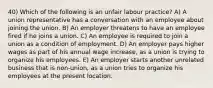 40) Which of the following is an unfair labour practice? A) A union representative has a conversation with an employee about joining the union. B) An employer threatens to have an employee fired if he joins a union. C) An employee is required to join a union as a condition of employment. D) An employer pays higher wages as part of his annual wage increase, as a union is trying to organize his employees. E) An employer starts another unrelated business that is non-union, as a union tries to organize his employees at the present location.