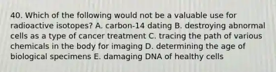 40. Which of the following would not be a valuable use for radioactive isotopes? A. carbon-14 dating B. destroying abnormal cells as a type of cancer treatment C. tracing the path of various chemicals in the body for imaging D. determining the age of biological specimens E. damaging DNA of healthy cells