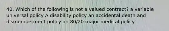 40. Which of the following is not a valued contract? a variable universal policy A disability policy an accidental death and dismemberment policy an 80/20 major medical policy