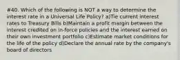 #40. Which of the following is NOT a way to determine the interest rate in a Universal Life Policy? a)Tie current interest rates to Treasury Bills b)Maintain a profit margin between the interest credited on in-force policies and the interest earned on their own investment portfolio c)Estimate market conditions for the life of the policy d)Declare the annual rate by the company's board of directors