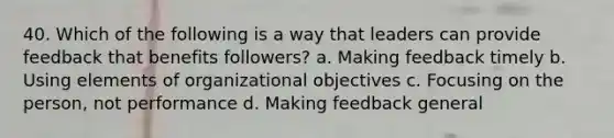 40. Which of the following is a way that leaders can provide feedback that benefits followers? a. Making feedback timely b. Using elements of organizational objectives c. Focusing on the person, not performance d. Making feedback general