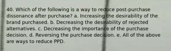 40. Which of the following is a way to reduce post-purchase dissonance after purchase? a. Increasing the desirability of the brand purchased. b. Decreasing the desirability of rejected alternatives. c. Decreasing the importance of the purchase decision. d. Reversing the purchase decision. e. All of the above are ways to reduce PPD.