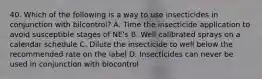 40. Which of the following is a way to use insecticides in conjunction with bilcontrol? A. Time the insecticide application to avoid susceptible stages of NE's B. Well calibrated sprays on a calendar schedule C. Dilute the insecticide to well below the recommended rate on the label D. Insecticides can never be used in conjunction with biocontrol