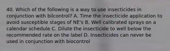 40. Which of the following is a way to use insecticides in conjunction with bilcontrol? A. Time the insecticide application to avoid susceptible stages of NE's B. Well calibrated sprays on a calendar schedule C. Dilute the insecticide to well below the recommended rate on the label D. Insecticides can never be used in conjunction with biocontrol