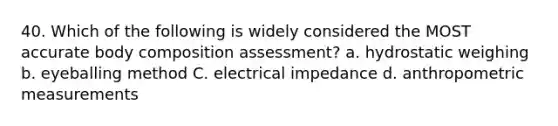 40. Which of the following is widely considered the MOST accurate body composition assessment? a. hydrostatic weighing b. eyeballing method C. electrical impedance d. anthropometric measurements