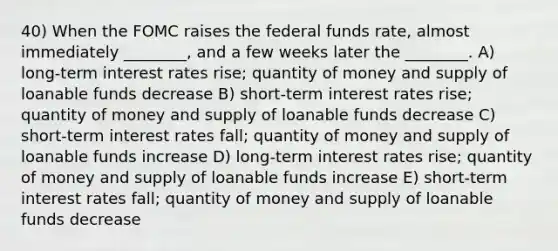 40) When the FOMC raises the federal funds rate, almost immediately ________, and a few weeks later the ________. A) long-term interest rates rise; quantity of money and supply of loanable funds decrease B) short-term interest rates rise; quantity of money and supply of loanable funds decrease C) short-term interest rates fall; quantity of money and supply of loanable funds increase D) long-term interest rates rise; quantity of money and supply of loanable funds increase E) short-term interest rates fall; quantity of money and supply of loanable funds decrease