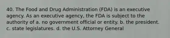 40. The Food and Drug Administration (FDA) is an executive agency. As an executive agency, the FDA is subject to the authority of a. no government official or entity. b. the president. c. state legislatures. d. the U.S. Attorney General