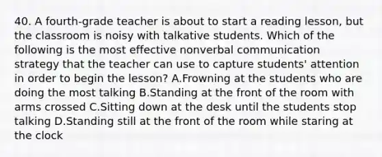 40. A fourth-grade teacher is about to start a reading lesson, but the classroom is noisy with talkative students. Which of the following is the most effective nonverbal communication strategy that the teacher can use to capture students' attention in order to begin the lesson? A.Frowning at the students who are doing the most talking B.Standing at the front of the room with arms crossed C.Sitting down at the desk until the students stop talking D.Standing still at the front of the room while staring at the clock