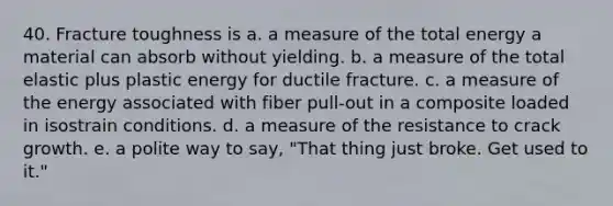 40. Fracture toughness is a. a measure of the total energy a material can absorb without yielding. b. a measure of the total elastic plus plastic energy for ductile fracture. c. a measure of the energy associated with fiber pull-out in a composite loaded in isostrain conditions. d. a measure of the resistance to crack growth. e. a polite way to say, "That thing just broke. Get used to it."