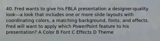 40. Fred wants to give his FBLA presentation a designer-quality look—a look that includes one or more slide layouts with coordinating colors, a matching background, fonts, and effects. Fred will want to apply which PowerPoint feature to his presentation? A Color B Font C Effects D Theme