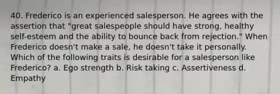 40. Frederico is an experienced salesperson. He agrees with the assertion that "great salespeople should have strong, healthy self-esteem and the ability to bounce back from rejection." When Frederico doesn't make a sale, he doesn't take it personally. Which of the following traits is desirable for a salesperson like Frederico? a. Ego strength b. Risk taking c. Assertiveness d. Empathy