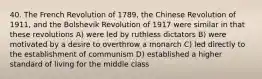 40. The French Revolution of 1789, the Chinese Revolution of 1911, and the Bolshevik Revolution of 1917 were similar in that these revolutions A) were led by ruthless dictators B) were motivated by a desire to overthrow a monarch C) led directly to the establishment of communism D) established a higher standard of living for the middle class