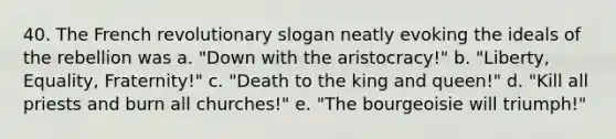 40. The French revolutionary slogan neatly evoking the ideals of the rebellion was a. "Down with the aristocracy!" b. "Liberty, Equality, Fraternity!" c. "Death to the king and queen!" d. "Kill all priests and burn all churches!" e. "The bourgeoisie will triumph!"