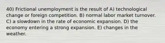 40) Frictional unemployment is the result of A) technological change or foreign competition. B) normal labor market turnover. C) a slowdown in the rate of economic expansion. D) the economy entering a strong expansion. E) changes in the weather.