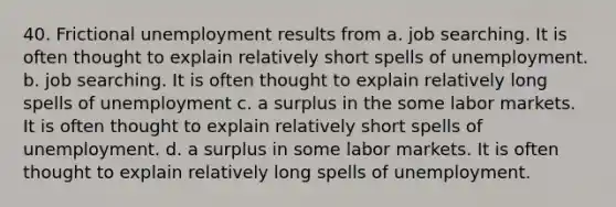 40. Frictional unemployment results from a. job searching. It is often thought to explain relatively short spells of unemployment. b. job searching. It is often thought to explain relatively long spells of unemployment c. a surplus in the some labor markets. It is often thought to explain relatively short spells of unemployment. d. a surplus in some labor markets. It is often thought to explain relatively long spells of unemployment.