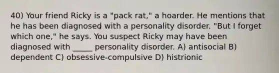 40) Your friend Ricky is a "pack rat," a hoarder. He mentions that he has been diagnosed with a personality disorder. "But I forget which one," he says. You suspect Ricky may have been diagnosed with _____ personality disorder. A) antisocial B) dependent C) obsessive-compulsive D) histrionic