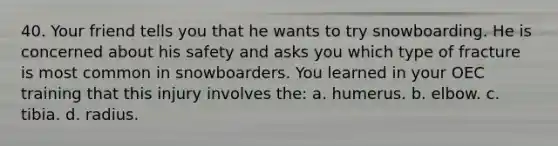 40. Your friend tells you that he wants to try snowboarding. He is concerned about his safety and asks you which type of fracture is most common in snowboarders. You learned in your OEC training that this injury involves the: a. humerus. b. elbow. c. tibia. d. radius.