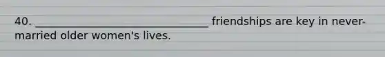 40. ________________________________ friendships are key in never-married older women's lives.